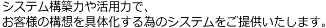 システム構築力や活用力で、お客様の構想を具体化する為のシステムをご提供いたします。