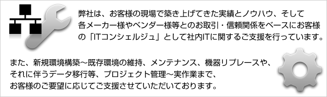 弊社は、お客様の現場で築き上げてきた実績とノウハウ、そして
各メーカー様やベンダー様等とのお取引・信頼関係をベースにお客様の「ITコンシェルジュ」として社内ITに関するご支援を行っています。また、新規環境構築～既存環境の維持、メンテナンス、機器リプレースや、それに伴うデータ移行等、プロジェクト管理～実作業まで、お客様のご要望に応じてご支援させていただいております。
